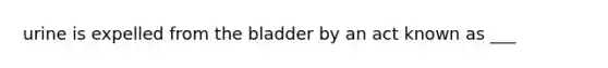 urine is expelled from the bladder by an act known as ___