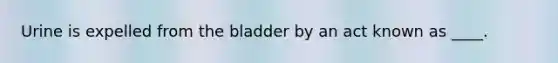 ​Urine is expelled from the bladder by an act known as ____.