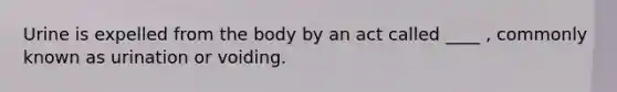 Urine is expelled from the body by an act called ____ , commonly known as urination or voiding.