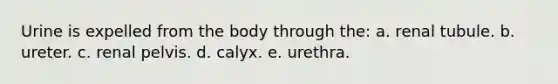 Urine is expelled from the body through the: a. renal tubule. b. ureter. c. renal pelvis. d. calyx. e. urethra.