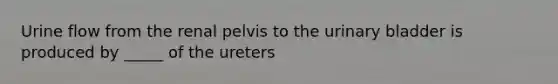 Urine flow from the renal pelvis to the urinary bladder is produced by _____ of the ureters