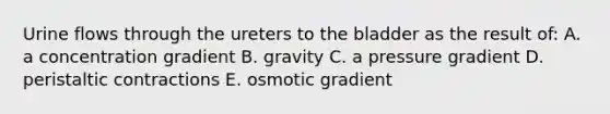 Urine flows through the ureters to the bladder as the result of: A. a concentration gradient B. gravity C. a pressure gradient D. peristaltic contractions E. osmotic gradient