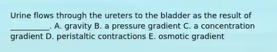 Urine flows through the ureters to the bladder as the result of __________. A. gravity B. a pressure gradient C. a concentration gradient D. peristaltic contractions E. osmotic gradient