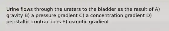 Urine flows through the ureters to the bladder as the result of A) gravity B) a pressure gradient C) a concentration gradient D) peristaltic contractions E) osmotic gradient