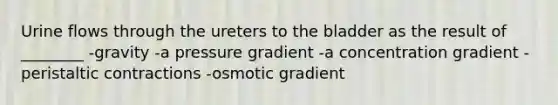 Urine flows through the ureters to the bladder as the result of ________ -gravity -a pressure gradient -a concentration gradient -peristaltic contractions -osmotic gradient