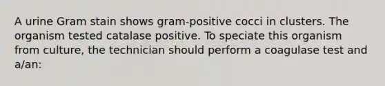 A urine Gram stain shows gram-positive cocci in clusters. The organism tested catalase positive. To speciate this organism from culture, the technician should perform a coagulase test and a/an: