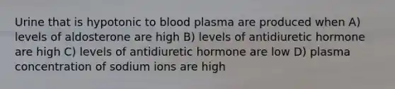 Urine that is hypotonic to blood plasma are produced when A) levels of aldosterone are high B) levels of antidiuretic hormone are high C) levels of antidiuretic hormone are low D) plasma concentration of sodium ions are high