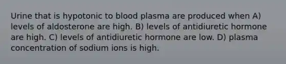 Urine that is hypotonic to blood plasma are produced when A) levels of aldosterone are high. B) levels of antidiuretic hormone are high. C) levels of antidiuretic hormone are low. D) plasma concentration of sodium ions is high.