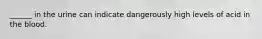 ______ in the urine can indicate dangerously high levels of acid in the blood.