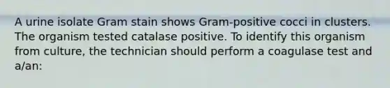 A urine isolate Gram stain shows Gram-positive cocci in clusters. The organism tested catalase positive. To identify this organism from culture, the technician should perform a coagulase test and a/an: