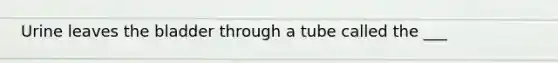Urine leaves the bladder through a tube called the ___