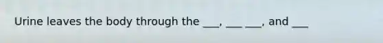Urine leaves the body through the ___, ___ ___, and ___