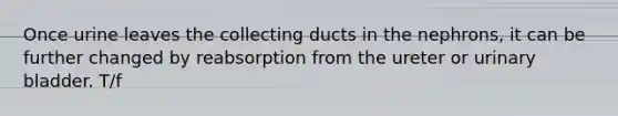 Once urine leaves the collecting ducts in the nephrons, it can be further changed by reabsorption from the ureter or urinary bladder. T/f