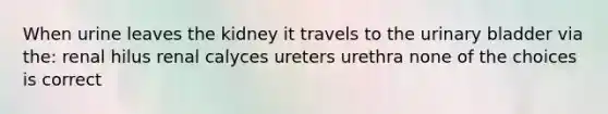 When urine leaves the kidney it travels to the urinary bladder via the: renal hilus renal calyces ureters urethra none of the choices is correct