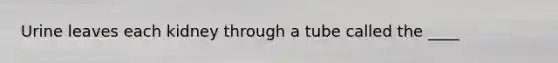 Urine leaves each kidney through a tube called the ____