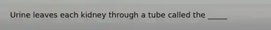 Urine leaves each kidney through a tube called the _____