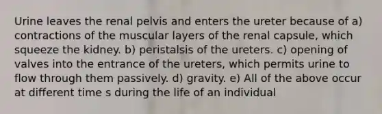 Urine leaves the renal pelvis and enters the ureter because of a) contractions of the muscular layers of the renal capsule, which squeeze the kidney. b) peristalsis of the ureters. c) opening of valves into the entrance of the ureters, which permits urine to flow through them passively. d) gravity. e) All of the above occur at different time s during the life of an individual