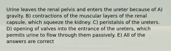 Urine leaves the renal pelvis and enters the ureter because of A) gravity. B) contractions of the muscular layers of the renal capsule, which squeeze the kidney. C) peristalsis of the ureters. D) opening of valves into the entrance of the ureters, which permits urine to flow through them passively. E) All of the answers are correct