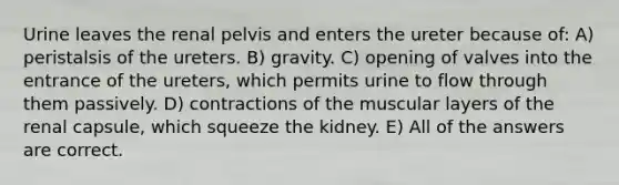 Urine leaves the renal pelvis and enters the ureter because of: A) peristalsis of the ureters. B) gravity. C) opening of valves into the entrance of the ureters, which permits urine to flow through them passively. D) contractions of the muscular layers of the renal capsule, which squeeze the kidney. E) All of the answers are correct.