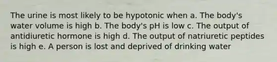 The urine is most likely to be hypotonic when a. The body's water volume is high b. The body's pH is low c. The output of antidiuretic hormone is high d. The output of natriuretic peptides is high e. A person is lost and deprived of drinking water