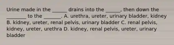 Urine made in the ______ drains into the ______, then down the ________ to the _______. A. urethra, ureter, urinary bladder, kidney B. kidney, ureter, renal pelvis, urinary bladder C. renal pelvis, kidney, ureter, urethra D. kidney, renal pelvis, ureter, urinary bladder