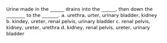 Urine made in the ______ drains into the ______, then down the ________ to the _______. a. urethra, urter, urinary bladder, kidney b. kindey, ureter, renal pelvis, urinary bladder c. renal pelvis, kidney, ureter, urethra d. kidney, renal pelvis, ureter, urinary bladder