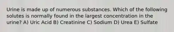 Urine is made up of numerous substances. Which of the following solutes is normally found in the largest concentration in the urine? A) Uric Acid B) Creatinine C) Sodium D) Urea E) Sulfate