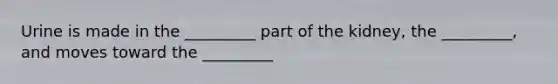 Urine is made in the _________ part of the kidney, the _________, and moves toward the _________