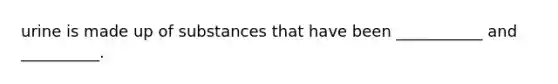 urine is made up of substances that have been ___________ and __________.
