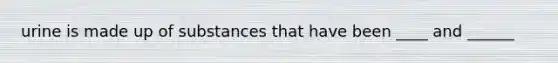 urine is made up of substances that have been ____ and ______