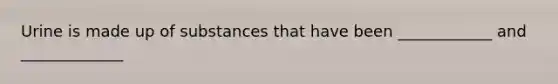 Urine is made up of substances that have been ____________ and _____________