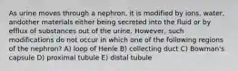 As urine moves through a nephron, it is modified by ions, water, andother materials either being secreted into the fluid or by efflux of substances out of the urine. However, such modifications do not occur in which one of the following regions of the nephron? A) loop of Henle B) collecting duct C) Bowman's capsule D) proximal tubule E) distal tubule