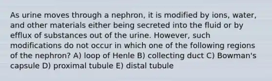 As urine moves through a nephron, it is modified by ions, water, and other materials either being secreted into the fluid or by efflux of substances out of the urine. However, such modifications do not occur in which one of the following regions of the nephron? A) loop of Henle B) collecting duct C) Bowman's capsule D) proximal tubule E) distal tubule