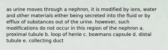 as urine moves through a nephron, it is modified by ions, water and other materials either being secreted into the fluid or by efflux of substances out of the urine. however, such modifications do not occur in this region of the nephron a. proximal tubule b. loop of henle c. bowmans capsule d. distal tubule e. collecting duct