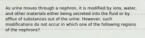 As urine moves through a nephron, it is modified by ions, water, and other materials either being secreted into the fluid or by efflux of substances out of the urine. However, such modifications do not occur in which one of the following regions of the nephrons?