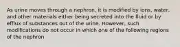 As urine moves through a nephron, it is modified by ions, water, and other materials either being secreted into the fluid or by efflux of substances out of the urine. However, such modifications do not occur in which one of the following regions of the nephron