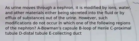 As urine moves through a nephron, it is modified by ions, water, and other materials either being secreted into the fluid or by efflux of substances out of the urine. However, such modifications do not occur in which one of the following regions of the nephron? A-Bowman's capsule B-loop of Henle C-proximal tubule D-distal tubule E-collecting duct