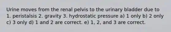 Urine moves from the renal pelvis to the urinary bladder due to 1. peristalsis 2. gravity 3. hydrostatic pressure a) 1 only b) 2 only c) 3 only d) 1 and 2 are correct. e) 1, 2, and 3 are correct.