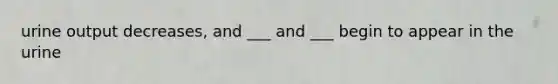 urine output decreases, and ___ and ___ begin to appear in the urine