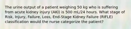 The urine output of a patient weighing 50 kg who is suffering from acute kidney injury (AKI) is 500 mL/24 hours. What stage of Risk, Injury, Failure, Loss, End-Stage Kidney Failure (RIFLE) classification would the nurse categorize the patient?