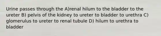 Urine passes through the A)renal hilum to the bladder to the ureter B) pelvis of the kidney to ureter to bladder to urethra C) glomerulus to ureter to renal tubule D) hilum to urethra to bladder