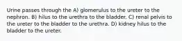 Urine passes through the A) glomerulus to the ureter to the nephron. B) hilus to the urethra to the bladder. C) renal pelvis to the ureter to the bladder to the urethra. D) kidney hilus to the bladder to the ureter.