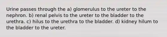 Urine passes through the a) glomerulus to the ureter to the nephron. b) renal pelvis to the ureter to the bladder to the urethra. c) hilus to the urethra to the bladder. d) kidney hilum to the bladder to the ureter.