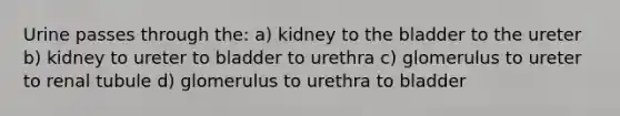 Urine passes through the: a) kidney to the bladder to the ureter b) kidney to ureter to bladder to urethra c) glomerulus to ureter to renal tubule d) glomerulus to urethra to bladder