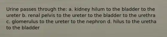 Urine passes through the: a. kidney hilum to the bladder to the ureter b. renal pelvis to the ureter to the bladder to the urethra c. glomerulus to the ureter to the nephron d. hilus to the uretha to the bladder