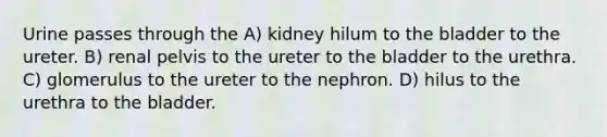 Urine passes through the A) kidney hilum to the bladder to the ureter. B) renal pelvis to the ureter to the bladder to the urethra. C) glomerulus to the ureter to the nephron. D) hilus to the urethra to the bladder.