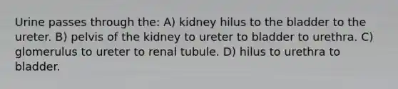 Urine passes through the: A) kidney hilus to the bladder to the ureter. B) pelvis of the kidney to ureter to bladder to urethra. C) glomerulus to ureter to renal tubule. D) hilus to urethra to bladder.