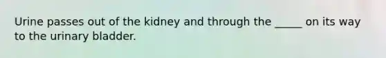Urine passes out of the kidney and through the _____ on its way to the <a href='https://www.questionai.com/knowledge/kb9SdfFdD9-urinary-bladder' class='anchor-knowledge'>urinary bladder</a>.