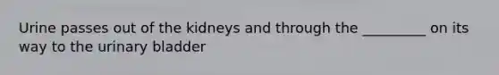 Urine passes out of the kidneys and through the _________ on its way to the urinary bladder