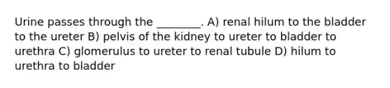 Urine passes through the ________. A) renal hilum to the bladder to the ureter B) pelvis of the kidney to ureter to bladder to urethra C) glomerulus to ureter to renal tubule D) hilum to urethra to bladder